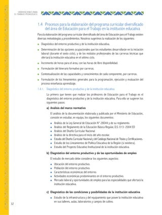 32
ORIENTACIONES PARA
EL TRABAJO PEDAGÓGICO
1.4 Procesos para la elaboración del programa curricular diversificado
del área de Educación para el Trabajo en la institución educativa
Para la elaboración del programa curricular diversificado del área de Educación para el Trabajo existen
diversas metodologías y procedimientos. Nosotros sugerimos la realización de los siguientes:
● Diagnóstico del entorno productivo y de la institución educativa.
● Determinación de las opciones ocupacionales que los estudiantes desarrollarán en la iniciación
laboral (durante el sexto ciclo), y de los módulos profesionales de las carreras técnicas que
ofertará la institución educativa en el sétimo ciclo.
● Incremento de horas para el área, con las horas de libre disponibilidad.
● Formulación del itinerario formativo por carreras.
● Contextualización de las capacidades y conocimientos de cada componente, por carreras.
● Formulación de los lineamientos generales para la programación, ejecución y evaluación del
proceso enseñanza aprendizaje.
1.4.1. Diagnóstico del entorno productivo y de la institución educativa
Lo primero que tienen que realizar los profesores de Educación para el Trabajo es el
diagnóstico del entorno productivo y de la institución educativa. Para ello se sugieren los
siguientes pasos:
a) Análisis del marco normativo
El análisis de la documentación elaborada y publicada por el Ministerio de Educación,
consiste en estudiar, en equipo, los siguientes documentos:
● Análisis de la Ley General de Educación N° 28044 y de su reglamento.
● Análisis del Reglamento de la Educación Básica Regular, D.S. 013- 2004 ED
● Análisis del Diseño Curricular Nacional.
● Análisis de la directiva para el inicio del año escolar.
● Estudio del Diseño Curricular Nacional y del Catálogo Nacional de Títulos y Certificaciones.
● Estudio de los Lineamientos de Política Educativa de la Región (si existiera).
● Estudio del Proyecto Educativo Institucional de la institución educativa.
b) Diagnóstico del entorno productivo y de las oportunidades de empleo
El estudio de mercado debe considerar los siguientes aspectos:
● Ubicación del entorno productivo.
● Población del entorno productivo.
● Características económicas del entorno.
● Actividades económicas predominantes en el entorno productivo.
● Mercado laboral y oportunidades de empleo para las especialidades que ofertará la
institución educativa.
c) Diagnóstico de las condiciones y posibilidades de la institución educativa
● Estudio de la infraestructura y del equipamiento que posee la institución educativa
en sus talleres, aulas, laboratorios y campos de cultivo.
 