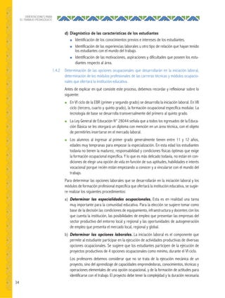 34
ORIENTACIONES PARA
EL TRABAJO PEDAGÓGICO
d) Diagnóstico de las características de los estudiantes
● Identificación de los conocimientos previos e intereses de los estudiantes.
● Identificación de las experiencias laborales u otro tipo de relación que hayan tenido
los estudiantes con el mundo del trabajo.
● Identificación de las motivaciones, aspiraciones y dificultades que poseen los estu-
diantes respecto al área.
1.4.2 Determinación de las opciones ocupacionales que desarrollarán en la iniciación laboral,
determinación de los módulos profesionales de las carreras técnicas y módulos ocupacio-
nales que ofertará la institución educativa.
Antes de explicar en qué consiste este proceso, debemos recordar y reflexionar sobre lo
siguiente:
● En VI ciclo de la EBR (primer y segundo grado) se desarrolla la iniciación laboral. En VII
ciclo (tercero, cuarto y quinto grado), la formación ocupacional específica modular. La
tecnología de base se desarrolla transversalmente del primero al quinto grado.
● La Ley General de Educación N° 28044 señala que a todos los egresados de la Educa-
ción Básica se les otorgará un diploma con mención en un área técnica, con el objeto
de permitirles insertarse en el mercado laboral.
● Los alumnos al ingresar al primer grado generalmente tienen entre 11 y 12 años,
edades muy tempranas para empezar la especialización. En esta edad los estudiantes
todavía no tienen la madurez, responsabilidad y condiciones físicas óptimas que exige
la formación ocupacional específica. Y lo que es más delicado todavía, no están en con-
diciones de elegir una opción de vida en función de sus aptitudes, habilidades e interés
vocacional porque recién están empezando a conocer y a vincularse con el mundo del
trabajo.
Para determinar las opciones laborales que se desarrollarán en la iniciación laboral y los
módulos de formación profesional específica que ofertará la institución educativa, se sugie-
re realizar los siguientes procedimientos:
a) Determinar las especialidades ocupacionales. Esta es en realidad una tarea
muy importante para la comunidad educativa. Para la elección se sugiere tomar como
base de la decisión las condiciones de equipamiento, infraestructura y docentes con los
que cuenta la institución, las posibilidades de empleo que presentan las empresas del
sector productivo del entorno local y regional y las oportunidades de autogeneración
de empleo que presenta el mercado local, regional y global.
b) Determinar las opciones laborales. La iniciación laboral es el componente que
permite al estudiante participar en la ejecución de actividades productivas de diversas
opciones ocupacionales. Se sugiere que los estudiantes participen de la ejecución de
proyectos productivos de 4 opciones ocupacionales como mínimo, durante el VI ciclo.
Los profesores debemos considerar que no se trata de la ejecución mecánica de un
proyecto, sino del aprendizaje de capacidades emprendedoras, conocimientos, técnicas y
operaciones elementales de una opción ocupacional, y de la formación de actitudes para
identificarse con el trabajo. El proyecto debe tener la complejidad y la duración necesaria
 