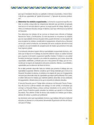 35
ÁREA DE EDUCACIÓN
PARA EL TRABAJO
para que el estudiante descubra sus aptitudes e intereses vocacionales, e inicie el desa-
rrollo de sus capacidades de “gestión de procesos” y “ejecución de procesos producti-
vos”.
c) Determinar los módulos ocupacionales. La formación ocupacional específica mo-
dular se orienta a desarrollar las competencias laborales que permitirán al egresado
insertarse en el mercado laboral o generar su propio puesto de trabajo. Además, per-
mitirá a la institución educativa otorgar el diploma a que hace referencia la Ley General
de Educación.
Para determinar los módulos de las carreras se tomará como referente el Catálogo
Nacional de Títulos y Certificaciones. En este documento se encuentran los módulos
para las especialidades técnicas de grado medio y grado elemental. Los encargados del
área escogerán los módulos considerando el equipamiento, infraestructura y docentes
con los que cuenta la institución, las demandas del sector productivo del entorno local
y regional y las oportunidades de autogeneración de empleo que presenta el mercado
local regional y global.
Si la institución educativa requiere ofertar especialidades ocupacionales técnicas y mó-
dulos que no figuran en el catálogo, los docentes deberán realizar un análisis funcional
para organizar la formación ocupacional específica modular. El módulo es una unidad
formativa terminal que responde a una unidad de competencia, por lo tanto, desarrolla
capacidades, habilidades y actitudes para uno o más puestos de trabajo, que son reco-
nocidos por la mayoría de empleadores del sector productivo. Además, es acreditable y
capitalizable para la obtención del título de técnico.
No se debe pretender desarrollar todos los módulos que presenta el catálogo para una
especialidad ocupacional. Debemos considerar que el tiempo destinado para el área en la
Educación Secundaria no alcanza, ni contamos en la mayoría de casos con el equipamiento
necesario para desarrollar todas las capacidades que exige el perfil profesional. Por lo tanto,
se deben seleccionar los módulos que realmente podemos desarrollar con las condiciones
de equipamiento e infraestructura en los que se encuentra la institución educativa.
El área de Educación para el Trabajo debe articularse a la Educación Técnico Produc-
tiva; ello ocurrirá si ofertan módulos del catálogo. En este sentido, el estudiante que
concluye su Educación Básica y desea continuar estudiando en los centros de Edu-
cación Técnico Productiva puede convalidar los módulos que aprobó en la Educación
Secundaria. Para obtener el título de técnico solo estudiará los módulos que le faltan,
además de realizar su práctica pre profesional.
Las decisiones sobre qué especialidades técnicas y que módulos ofertará la institución
educativa se plasman en un documento denominado Organización del Área de Educa-
ción para el Trabajo.
 