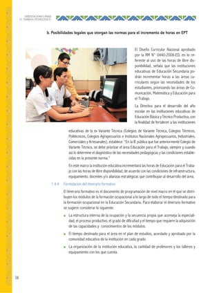 38
ORIENTACIONES PARA
EL TRABAJO PEDAGÓGICO
b. Posibilidades legales que otorgan las normas para el incremento de horas en EPT
educativas de la ex Variante Técnica (Colegios de Variante Técnica, Colegios Técnicos,
Politécnicos, Colegios Agropecuarios e Institutos Nacionales Agropecuarios, Industriales,
Comerciales y Artesanales), establece: “En la IE pública que fue anteriormente Colegio de
Variante Técnica, se debe priorizar el área Educación para el Trabajo, siempre y cuando
así lo determine el diagnóstico de las necesidades pedagógicas y las condiciones estable-
cidas en la presente norma.”
En este marco la institución educativa incrementará las horas de Educación para el Traba-
jo con las horas de libre disponibilidad, de acuerdo con las condiciones de infraestructura,
equipamiento, docentes y/o alianzas estratégicas que contribuyan al desarrollo del área.
1.4.4 Formulación del itinerario formativo
El itinerario formativo es el documento de programación de nivel macro en el que se distri-
buyen los módulos de la formación ocupacional a lo largo de todo el tiempo destinado para
la formación ocupacional en la Educación Secundaria. Para elaborar el itinerario formativo
se sugiere considerar lo siguiente:
● La estructura interna de la ocupación y la secuencia propia que aconseja la especiali-
dad, el proceso productivo, el grado de dificultad y el tiempo que requiere la adquisición
de las capacidades y conocimientos de los módulos.
● El tiempo destinado para el área en el plan de estudios, acordado y aprobado por la
comunidad educativa de la institución en cada grado.
● La organización de la institución educativa, la cantidad de profesores y los talleres y
equipamiento con los que cuenta.
El Diseño Curricular Nacional aprobado
por la RM N° 0440-2008-ED, en lo re-
ferente al uso de las horas de libre dis-
ponibilidad, señala que las instituciones
educativas de Educación Secundaria po-
drán incrementar horas a las áreas cu-
rriculares según las necesidades de los
estudiantes, priorizando las áreas de Co-
municación, Matemática y Educación para
el Trabajo.
La Directiva para el desarrollo del año
escolar en las instituciones educativas de
Educación Básica y Técnico Productiva, con
la finalidad de fortalecer a las instituciones
 