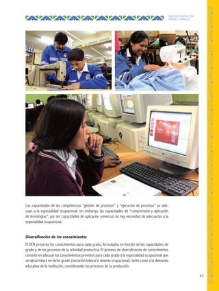 43
ÁREA DE EDUCACIÓN
PARA EL TRABAJO
Las capacidades de las competencias “gestión de procesos” y “ejecución de procesos” se ade-
cuan a la especialidad ocupacional; sin embargo, las capacidades de “comprensión y aplicación
de tecnologías”, por ser capacidades de aplicación universal, no hay necesidad de adecuarlas a la
especialidad ocupacional.
Diversiﬁcación de los conocimientos
El DCN presenta los conocimientos para cada grado, formulados en función de las capacidades de
grado y de los procesos de la actividad productiva. El proceso de diversificación de conocimientos
consiste en adecuar los conocimientos previstos para cada grado a la especialidad ocupacional que
se desarrollará en dicho grado (iniciación laboral o módulo ocupacional), tanto como a la demanda
educativa de la institución, considerando los procesos de la producción.
 