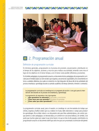 48
ORIENTACIONES PARA
EL TRABAJO PEDAGÓGICO
Definición de programación curricular
En términos generales, programación es el proceso de previsión, secuenciación y distribución en
el tiempo de los objetivos, acciones y recursos para realizar una actividad, teniendo como mira el
logro de los objetivos en el menor tiempo y con el menor costo posible (eficiencia y economía).
Enelámbitopedagógico,laprogramaciónanualesundocumentotécnicopedagógicodeprogramacióncurri-
cularparaelmedianoplazo(unañoescolar)queorganizaysecuencialascapacidadesylosconocimientosen
torno a unidades didácticas, las cuales se convierten en el eje integrador del desarrollo de las actividades del
proceso enseñanza–aprendizaje durante un periodo académico de tiempo (bimestre, trimestre o semestre).
2. Programación anual
La programación curricular se constituye en un programa de acción o una guía para la inter-
vención del docente en el proceso de enseñanza y aprendizaje.
La programación da respuestas a tres interrogantes:
● ¿Qué aprenderán los educandos? Capacidades y conocimientos.
● ¿Cómo hacer para que aprendan? Actividades de aprendizaje.
● ¿Cómo saber que están aprendiendo? Criterios, indicadores e instrumentos de evaluación.
La programación curricular anual, para el maestro, se constituye en una herramienta de trabajo que
orienta, organiza y facilita la labor que va a realizar en el aula, taller, laboratorio o campo para producir
los aprendizajes. No se debe reducir a un documento solo para fines administrativos y de control, por-
que pierde su valor pedagógico, se desnaturaliza y se convierte en una tarea tediosa y sin sentido, a tal
punto que muchos optan por copiar lo que otros hacen o lo que se hizo el año pasado, convirtiendo a la
programación anual en un documento estéril que solo sirve para ser presentado a la dirección del plantel.
 
