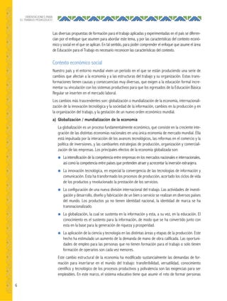6
ORIENTACIONES PARA
EL TRABAJO PEDAGÓGICO
Las diversas propuestas de formación para el trabajo aplicadas y experimentadas en el país se diferen-
cian por el enfoque que asumen para abordar este tema, y por las características del contexto econó-
mico y social en el que se aplican. En tal sentido, para poder comprender el enfoque que asume el área
de Educación para el Trabajo es necesario reconocer las características del contexto.
Contexto económico social
Nuestro país y el entorno mundial viven un período en el que se están produciendo una serie de
cambios que afectan a la economía y a las estructuras del trabajo y su organización. Estas trans-
formaciones tienen causas y consecuencias muy diversas, que exigen a la educación formal incre-
mentar su vinculación con los sistemas productivos para que los egresados de la Educación Básica
Regular se inserten en el mercado laboral.
Los cambios más trascendentes son: globalización o mundialización de la economía, internacionali-
zación de la innovación tecnológica y la sociedad de la información, cambios en la producción y en
la organización del trabajo, y la gestación de un nuevo orden económico mundial.
a) Globalización / mundialización de la economía
La globalización es un proceso fundamentalmente económico, que consiste en la creciente inte-
gración de las distintas economías nacionales en una única economía de mercado mundial. Ella
está impulsada por la interacción de los avances tecnológicos, las reformas en el comercio y la
política de inversiones, y las cambiantes estrategias de producción, organización y comerciali-
zación de las empresas. Los principales efectos de la economía globalizada son:
● La intensificación de la competencia entre empresas en los mercados nacionales e internacionales,
así como la competencia entre países que pretenden atraer y acrecentar la inversión extranjera.
● La innovación tecnológica, en especial la convergencia de las tecnologías de información y
comunicación. Esta ha transformado los procesos de producción, acortado los ciclos de vida
de los productos y revolucionado la prestación de los servicios.
● La configuración de una nueva división internacional del trabajo. Las actividades de investi-
gación y desarrollo, diseño y fabricación de un bien o servicio se realizan en diversos países
del mundo. Los productos ya no tienen identidad nacional, la identidad de marca se ha
transnacionalizado.
● La globalización, la cual se sustenta en la información y esta, a su vez, en la educación. El
conocimiento es el sustento para la información, de modo que se ha convertido junto con
esta en la base para la generación de riqueza y prosperidad.
● La aplicación de la ciencia y tecnología en las distintas áreas y etapas de la producción. Este
hecho ha estimulado un aumento de la demanda de mano de obra calificada. Las oportuni-
dades de empleo para las personas que no tienen formación para el trabajo o solo tienen
formación de operarios son cada vez menores.
Este cambio estructural de la economía ha modificado sustancialmente las demandas de for-
mación para insertarse en el mundo del trabajo: transferibilidad, versatilidad, conocimiento
científico y tecnológico de los procesos productivos y polivalencia son las exigencias para ser
empleables. En este marco, el sistema educativo tiene que asumir el reto de formar personas
 