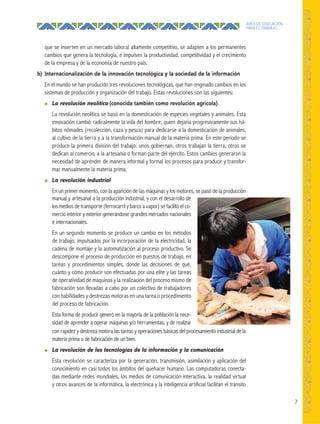7
ÁREA DE EDUCACIÓN
PARA EL TRABAJO
que se inserten en un mercado laboral altamente competitivo, se adapten a los permanentes
cambios que genera la tecnología, e impulsen la productividad, competitividad y el crecimiento
de la empresa y de la economía de nuestro país.
b) Internacionalización de la innovación tecnológica y la sociedad de la información
En el mundo se han producido tres revoluciones tecnológicas, que han originado cambios en los
sistemas de producción y organización del trabajo. Estas revoluciones son las siguientes:
● La revolución neolítica (conocida también como revolución agrícola)
La revolución neolítica se basó en la domesticación de especies vegetales y animales. Esta
innovación cambió radicalmente la vida del hombre, quien dejaría progresivamente sus há-
bitos nómades (recolección, caza y pesca) para dedicarse a la domesticación de animales,
al cultivo de la tierra y a la transformación manual de la materia prima. En este periodo se
produce la primera división del trabajo: unos gobiernan, otros trabajan la tierra, otros se
dedican al comercio, a la artesanía o forman parte del ejército. Estos cambios generaron la
necesidad de aprender de manera informal y formal los procesos para producir y transfor-
mar manualmente la materia prima.
● La revolución industrial
En un primer momento, con la aparición de las máquinas y los motores, se pasó de la producción
manual y artesanal a la producción industrial, y con el desarrollo de
los medios de transporte (ferrocarril y barco a vapor) se facilitó el co-
mercio interior y exterior generándose grandes mercados nacionales
e internacionales.
En un segundo momento se produce un cambio en los métodos
de trabajo, impulsados por la incorporación de la electricidad, la
cadena de montaje y la automatización al proceso productivo. Se
descompone el proceso de producción en puestos de trabajo, en
tareas y procedimientos simples, donde las decisiones de qué,
cuánto y cómo producir son efectuadas por una elite y las tareas
de operatividad de máquinas y la realización del proceso mismo de
fabricación son llevadas a cabo por un colectivo de trabajadores
con habilidades y destrezas motoras en una tarea o procedimiento
del proceso de fabricación.
Esta forma de producir generó en la mayoría de la población la nece-
sidad de aprender a operar máquinas y/o herramientas, y de realizar
con rapidez y destreza motora las tareas y operaciones básicas del procesamiento industrial de la
materia prima o de fabricación de un bien.
● La revolución de las tecnologías de la información y la comunicación
Esta revolución se caracteriza por la generación, transmisión, asimilación y aplicación del
conocimiento en casi todos los ámbitos del quehacer humano. Las computadoras conecta-
das mediante redes mundiales, los medios de comunicación interactiva, la realidad virtual
y otros avances de la informática, la electrónica y la inteligencia artificial facilitan el tránsito
 