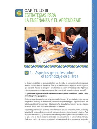 77
CAPÍTULO III
ESTRATEGIAS PARA
LA ENSEÑANZA Y EL APRENDIZAJE
La literatura pedagógica en la actualidad ofrece una diversidad de propuestas metodológicas para
la mediación del proceso de aprendizaje. Estas giran alrededor de un conjunto de teorías cognitivas
que explican la manera, los principios y características de nuestra forma de aprender. A partir de
estas propuestas se presenta una síntesis que da respuesta a la pregunta: ¿cómo se aprende?
El aprendizaje depende del nivel de desarrollo evolutivo de los alumnos y de los cono-
cimientos previos que poseen.
El nivel de desarrollo evolutivo y personal determina los intereses de los estudiantes; estos a su vez
influyen en la voluntad y en la disposición para iniciar un aprendizaje y para lograrlo con éxito. Por
lo tanto, es vital en la formación para el trabajo enseñar al estudiante una opción laboral, y trabajar
proyectos ligados a sus expectativas e intereses vocacionales.
El aprendizaje interrelaciona los nuevos conocimientos con lo que ya conocemos, por ello, la calidad y
la cantidad de los aprendizajes dependen de los conocimientos previos que posee el estudiante. Para
el proceso de enseñanza y aprendizaje los conocimientos previos adquieren considerable importancia,
ya que a partir de ellos el estudiante construirá el nuevo conocimiento en sus estructuras mentales.
Por lo tanto, a la hora de comenzar el proceso de un nuevo aprendizaje, el profesor debe averiguar los
1. Aspectos generales sobre
el aprendizaje en el área
 