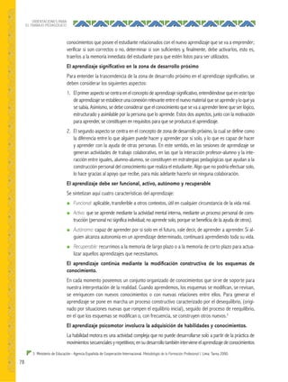78
ORIENTACIONES PARA
EL TRABAJO PEDAGÓGICO
conocimientos que posee el estudiante relacionados con el nuevo aprendizaje que se va a emprender;
verificar si son correctos o no, determinar si son suficientes y, finalmente, debe activarlos, esto es,
traerlos a la memoria inmediata del estudiante para que estén listos para ser utilizados.
El aprendizaje signiﬁcativo en la zona de desarrollo próximo
Para entender la trascendencia de la zona de desarrollo próximo en el aprendizaje significativo, se
deben considerar los siguientes aspectos:
1. Elprimer aspecto se centra enel concepto de aprendizaje significativo, entendiéndose que en este tipo
deaprendizajeseestableceunaconexiónrelevanteentreelnuevomaterialqueseaprendeyloqueya
se sabía. Asimismo, se debe considerar que el conocimiento que se va a aprender tiene que ser lógico,
estructurado y asimilable por la persona que lo aprende. Estos dos aspectos, junto con la motivación
para aprender, se constituyen en requisitos para que se produzca el aprendizaje.
2. El segundo aspecto se centra en el concepto de zona de desarrollo próximo, la cual se define como
la diferencia entre lo que alguien puede hacer y aprender por sí solo, y lo que es capaz de hacer
y aprender con la ayuda de otras personas. En este sentido, en las sesiones de aprendizaje se
generan actividades de trabajo colaborativo, en las que la interacción profesor-alumno y la inte-
racción entre iguales, alumno-alumno, se constituyen en estrategias pedagógicas que ayudan a la
construcción personal del conocimiento que realiza el estudiante. Algo que no podría efectuar solo,
lo hace gracias al apoyo que recibe, para más adelante hacerlo sin ninguna colaboración.
El aprendizaje debe ser funcional, activo, autónomo y recuperable
Se sintetizan aquí cuatro características del aprendizaje:
● Funcional: aplicable, transferible a otros contextos, útil en cualquier circunstancia de la vida real.
● Activo: que se aprende mediante la actividad mental interna, mediante un proceso personal de cons-
trucción (personal no significa individual; no aprende solo, porque se beneficia de la ayuda de otros).
● Autónomo: capaz de aprender por sí solo en el futuro, vale decir, de aprender a aprender. Si al-
guien alcanza autonomía en un aprendizaje determinado, continuará aprendiendo toda su vida.
● Recuperable: recurrimos a la memoria de largo plazo o a la memoria de corto plazo para actua-
lizar aquellos aprendizajes que necesitamos.
El aprendizaje continúa mediante la modiﬁcación constructiva de los esquemas de
conocimiento.
En cada momento poseemos un conjunto organizado de conocimientos que sirve de soporte para
nuestra interpretación de la realidad. Cuando aprendemos, los esquemas se modifican, se revisan,
se enriquecen con nuevos conocimientos o con nuevas relaciones entre ellos. Para generar el
aprendizaje se pone en marcha un proceso constructivo caracterizado por el desequilibrio, (origi-
nado por situaciones nuevas que rompen el equilibrio inicial), seguido del proceso de reequilibrio,
en el que los esquemas se modifican o, con frecuencia, se construyen otros nuevos.3
El aprendizaje psicomotor involucra la adquisición de habilidades y conocimientos.
La habilidad motora es una actividad compleja que no puede desarrollarse solo a partir de la práctica de
movimientossecuencialesyrepetitivos;ensudesarrollotambiénintervieneelaprendizajedeconocimientos
3 Ministerio de Educación - Agencia Española de Cooperación Internacional. Metodología de la Formación Profesional I. Lima: Tarea 2000.
 