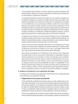 8
ORIENTACIONES PARA
EL TRABAJO PEDAGÓGICO
y el procesamiento del conocimiento, así como su aplicación al proceso de producción. Ello
ocasiona cambios radicales en los procesos de producción de materia prima, de fabricación,
de comercialización y de gestión de la producción.
La organización del trabajo es la primera área donde ocurren los cambios; por ejemplo: exis-
ten tiendas de muebles que no exponen los muebles reales (en físico) para vender; tienen
solamente computadores que permiten a los clientes entrar en ambientes que solo existen
en una realidad virtual, en la cual seleccionan, modifican y deciden entre varios modelos.
Después de la elección del modelo, el gerente de la tienda envía la solicitud por la red al
computador de la fábrica, que programa las máquinas computarizadas para la fabricación de
ese pedido. Este tipo de tecnología está modificando profundamente la forma de organizar
el trabajo en las fábricas y ha disminuido la cantidad de trabajadores operativos. Los traba-
jadores que permanecen en la empresa poseen alto nivel de formación y calificación.
La segunda área de cambios de la actual revolución tecnológica se da en la biotecnología:
tecnología vinculada a la vida humana, animal y vegetal. La ingeniería genética aplicada a los
alimentos está posibilitando grandes y ventajosos resultados y nuevos productos. Algunos
ejemplos: sandías sin pepas y tomates que duran mucho más tiempo.
La tercera área es la de nuevos materiales. Basta mirar los carros modernos para ver cómo
el plástico y la cerámica están sustituyendo a los materiales tradicionales. Ya existen pruebas
de motores de carros hechos con cerámica, y no con acero, lo que significa reducción del
precio y de la importancia económica de las materias primas tradicionales.
Estos cambios han propiciado una reconfiguración de las empresas y de la organización
del trabajo, donde el recurso humano que ha desarrollado sus capacidades, actitudes y
maneja conocimientos se ha convertido en un factor muy importante para la competitivi-
dad y crecimiento de las empresas. Quien no accede al conocimiento tiene menos opor-
tunidades de participar en la vida económica, social y cultural; disminuye sus opciones
de integración social y tiene escasas posibilidades de mejorar su empleabilidad. En este
sentido, la formación para el trabajo ya no se limita solo al desarrollo de capacidades para
operar la máquina o realizar un proceso mecánicamente; hoy se exige además el desarro-
llo de las capacidades cognitivas y el manejo de conocimientos científicos y tecnológicos.
c) Cambios en la producción y en la organización del trabajo
Los enfoques de la formación para el trabajo tienen relación directa con los cambios generados
en la producción y en la organización del trabajo.
● Fragmentación de los procesos de producción
A inicios del siglo XX se implementa la producción masiva y en serie, orientada hacia un mer-
cado amplio y homogéneo. En este marco las empresas aplican políticas de fragmentación de
los procesos de producción, la cual, basada en la organización científica del trabajo (impulsada
por Taylor en los Estados Unidos), descompone la producción en puestos de trabajo, y a estos
en tareas y procedimientos simples que deben ser ejecutados según una secuencia y orden
predefinidos de antemano por expertos en diseño, planificación y control de la producción.
Esta forma de organización de la producción acentúa la división social y técnica del trabajo en
manual e intelectual (unas personas pasan a ser las que piensan y deciden en la empresa el qué,
 