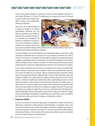 9
ÁREA DE EDUCACIÓN
PARA EL TRABAJO
1 TAYLOR, F.W. El proceso. Barcelona. Oikos–Tau, 1970. p. 53
cuándo, cómo producir y gestionar la producción; y otras son las que obedecen y ejecutan). En
este sentido, F.W. Taylor en 1970 dice: “Es evidente que en la mayoría de los casos, se necesita
un tipo de hombre para estudiar y pla-
nificar el trabajo y otro completamente
distinto para ejecutarlo”1
.
Henry Ford, con la implementación de
la cadena de montaje en la industria
automovilística, desmenuza más aún
todas las operaciones que conlleva la
fabricación de un producto. Esto permi-
te la reducción de la complejidad y del
tiempo en la realización de las tareas y
con ello hace innecesaria la calificación
profesional de la mayoría del personal
para ocupar un puesto de trabajo, es decir, las tareas son tan concretas y fáciles de hacer que no
requieren una formación especializada ni profunda.
Con esta estrategia, solo una elite pequeña y muy especializada maneja la información y llega
claramente a comprender todos los procesos por los que atraviesa la producción de un bien o
servicio. Por otra parte, con la aplicación de la tecnología, las máquinas se encargan de las tareas
complejas y especializadas del proceso productivo y el colectivo de trabajadores solo se limita a
realizar actividades simples, rutinarias y monótonas. En esta forma de producir la persona pierde
progresivamente su autonomía e independencia para someterse a los imperativos de la máquina.
En este marco, la educación que se brinda en la escuela técnica se orienta a desarrollar habili-
dades y destrezas motoras para operar máquinas, realizar tareas y procedimientos operativos
de un puesto de trabajo de una ocupación, aplicar la seguridad industrial, comprender órdenes
(lectura de especificaciones técnicas y dibujos de taller), conocer el cálculo elemental y desarrollar
actitudes de obediencia. En algunos países las políticas y prácticas educativas de ese momento
histórico, contribuyen a impedir que el colectivo desarrolle su potencialidad para tener una visión
integral y participar en todas las etapas o fases del proceso productivo. Se considera que no se
debe enseñar en la escuela a trabajar o que ello debe recibir un tratamiento muy superficial, dado
que las tareas que realizan los obreros son tan simples que cualquier persona sin formación pue-
de realizarlas y por salarios muy bajos. Por tal razón nace una desvalorización del trabajo técnico,
ligada el desprestigio social. Con estas políticas lo que se logra es alejar a la escuela de la realidad,
ya que los aprendizajes enciclopedistas y academicistas que se desarrollan en ella, son estériles y
poco útiles para la vida o para tratar de conseguir un trabajo digno y decente.
● Producción ﬂexible
A partir de la década del ochenta del siglo pasado se implementa el sistema de producción
diferenciada, organizado en redes productivas descentralizadas y en pequeñas series, como
respuesta a la emergencia de mercados heterogéneos y altamente competitivos que exigían in-
novación permanente y calidad de los productos. En este marco las empresas aplican políticas
de producción flexible, y en las economías de los países desarrollados se genera un acelerado
proceso de intercomunicación e interdependencia.
 