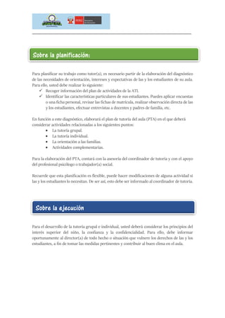 _____________________________________________________________________________
Para planificar su trabajo como tutor(a), es necesario partir de la elaboración del diagnóstico
de las necesidades de orientación, intereses y expectativas de las y los estudiantes de su aula.
Para ello, usted debe realizar lo siguiente:
 Recoger información del plan de actividades de la ATI.
 Identificar las características particulares de sus estudiantes. Puedes aplicar encuestas
o una ficha personal, revisar las fichas de matrícula, realizar observación directa de las
y los estudiantes, efectuar entrevistas a docentes y padres de familia, etc.
En función a este diagnóstico, elaborará el plan de tutoría del aula (PTA) en el que deberá
considerar actividades relacionadas a los siguientes puntos:
 La tutoría grupal.
 La tutoría individual.
 La orientación a las familias.
 Actividades complementarias.
Para la elaboración del PTA, contará con la asesoría del coordinador de tutoría y con el apoyo
del profesional psicólogo o trabajador(a) social.
Recuerde que esta planificación es flexible, puede hacer modificaciones de alguna actividad si
las y los estudiantes lo necesitan. De ser así, esto debe ser informado al coordinador de tutoría.
Para el desarrollo de la tutoría grupal e individual, usted deberá considerar los principios del
interés superior del niño, la confianza y la confidencialidad. Para ello, debe informar
oportunamente al director(a) de todo hecho o situación que vulnere los derechos de las y los
estudiantes, a fin de tomar las medidas pertinentes y contribuir al buen clima en el aula.
Sobre la planificación:
Sobre la ejecución
 