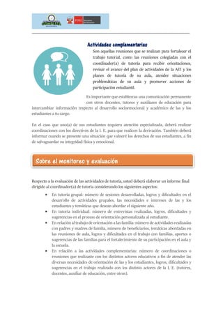 _____________________________________________________________________________
Actividades complementarias
Son aquellas reuniones que se realizan para fortalecer el
trabajo tutorial, como las reuniones colegiadas con el
coordinador(a) de tutoría para recibir orientaciones,
revisar el avance del plan de actividades de la ATI y los
planes de tutoría de su aula, atender situaciones
problemáticas de su aula y promover acciones de
participación estudiantil.
Es importante que establezcas una comunicación permanente
con otros docentes, tutores y auxiliares de educación para
intercambiar información respecto al desarrollo socioemocional y académico de las y los
estudiantes a tu cargo.
En el caso que uno(a) de sus estudiantes requiera atención especializada, deberá realizar
coordinaciones con los directivos de la I. E. para que realicen la derivación. También deberá
informar cuando se presente una situación que vulneré los derechos de sus estudiantes, a fin
de salvaguardar su integridad física y emocional.
Respecto a la evaluación de las actividades de tutoría, usted deberá elaborar un informe final
dirigido al coordinador(a) de tutoría considerando los siguientes aspectos:
 En tutoría grupal: número de sesiones desarrolladas, logros y dificultades en el
desarrollo de actividades grupales, las necesidades e intereses de las y los
estudiantes y temáticas que desean abordar el siguiente año.
 En tutoría individual: número de entrevistas realizadas, logros, dificultades y
sugerencias en el proceso de orientación personalizada al estudiante.
 En relación al trabajo de orientación a las familia: número de actividades realizadas
con padres y madres de familia, número de beneficiarios, temáticas abordadas en
las reuniones de aula, logros y dificultades en el trabajo con familias, aportes o
sugerencias de las familias para el fortalecimiento de su participación en el aula y
la escuela.
 En relación a las actividades complementarias: número de coordinaciones o
reuniones que realizaste con los distintos actores educativos a fin de atender las
diversas necesidades de orientación de las y los estudiantes, logros, dificultades y
sugerencias en el trabajo realizado con los distinto actores de la I. E. (tutores,
docentes, auxiliar de educación, entre otros).
Sobre el monitoreo y evaluación
 