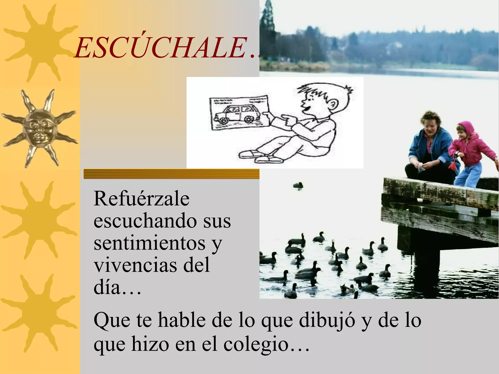 ESCÚCHALE… Refuérzale escuchando sus sentimientos y vivencias del día… Que te hable de lo que dibujó y de lo que hizo en el colegio… 