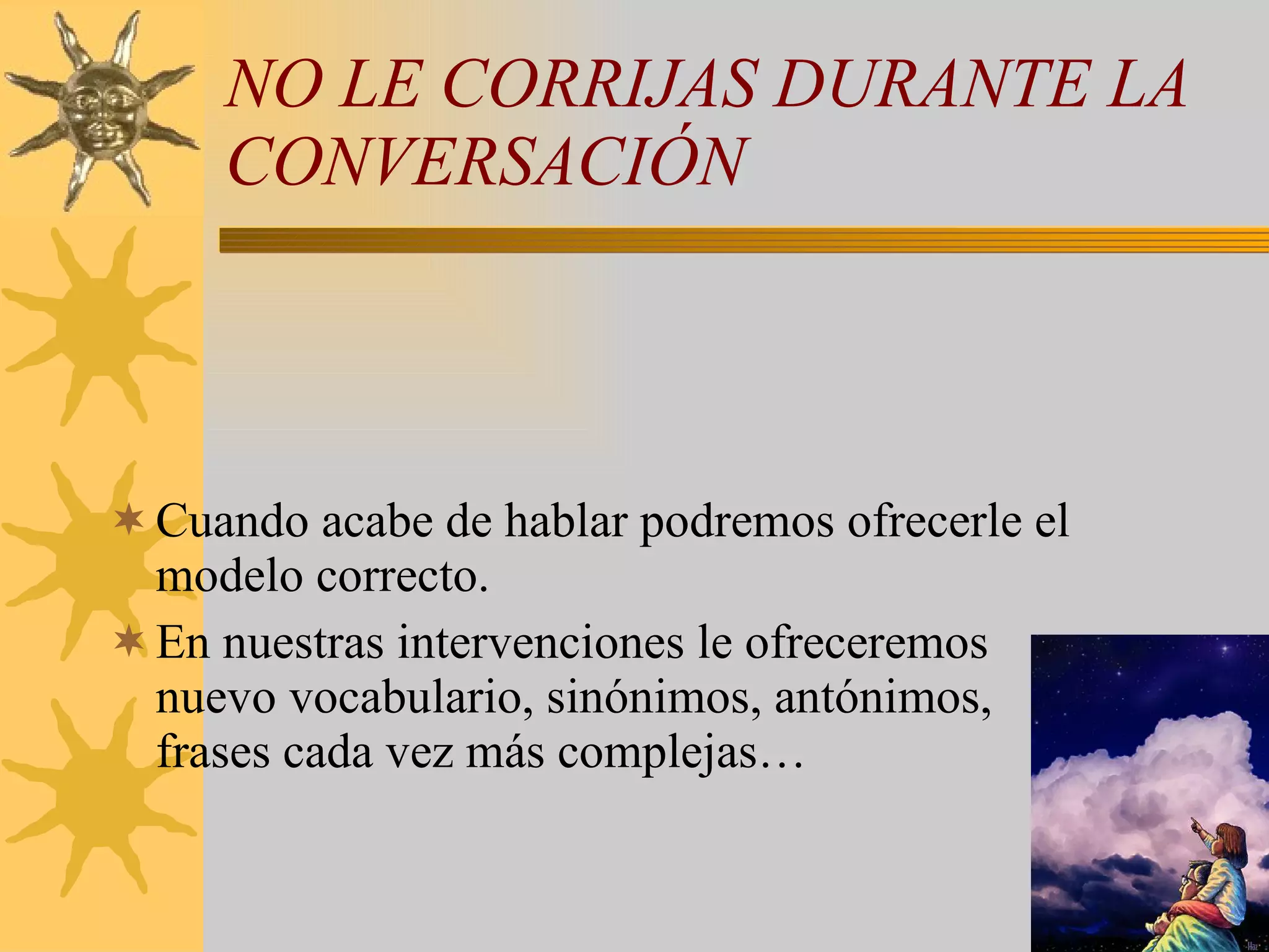 NO LE CORRIJAS DURANTE LA CONVERSACIÓN Cuando acabe de hablar podremos ofrecerle el modelo correcto. En nuestras intervenciones le ofreceremos nuevo vocabulario, sinónimos, antónimos, frases cada vez más complejas… 