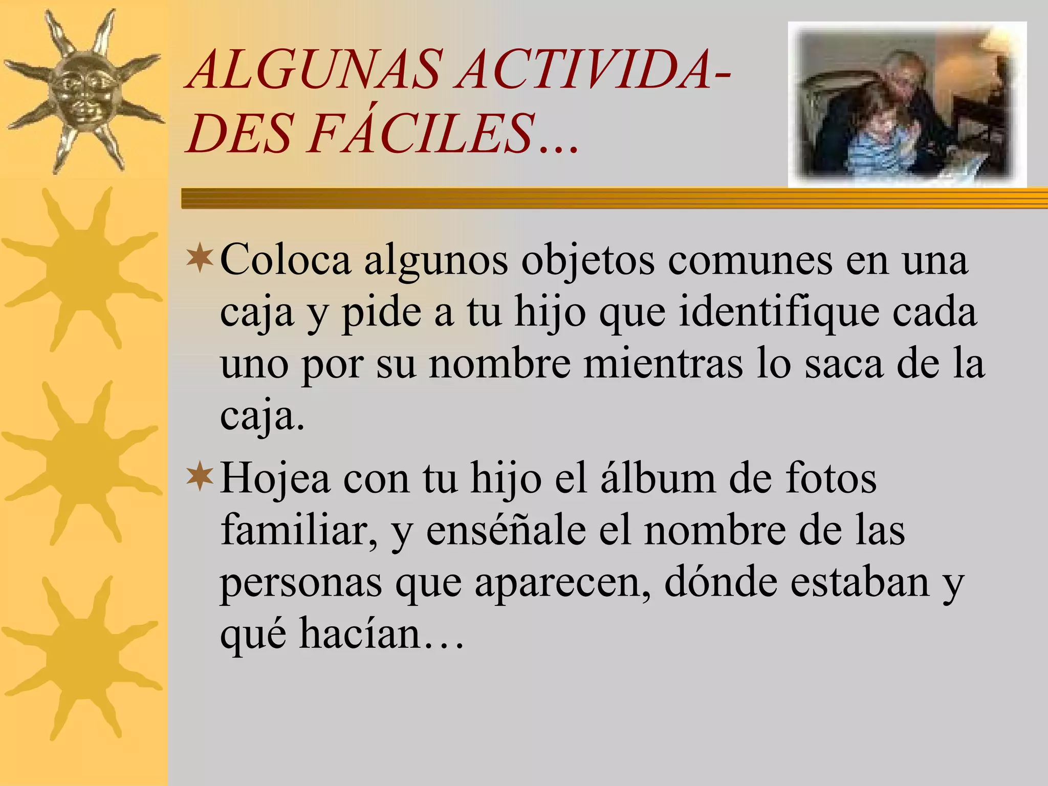 ALGUNAS ACTIVIDA- DES FÁCILES… Coloca algunos objetos comunes en una caja y pide a tu hijo que identifique cada uno por su nombre mientras lo saca de la caja. Hojea con tu hijo el álbum de fotos familiar, y enséñale el nombre de las personas que aparecen, dónde estaban y qué hacían… 