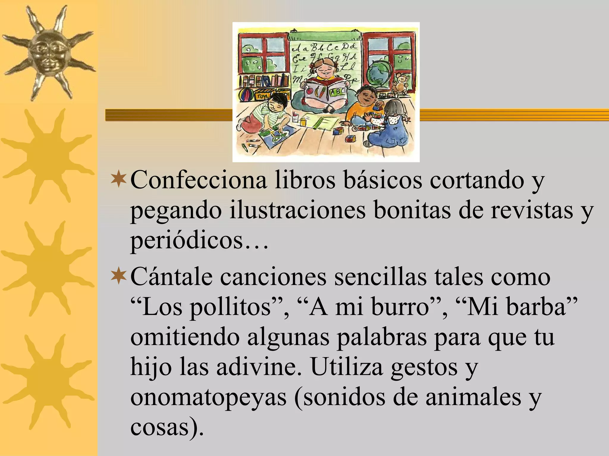 Confecciona libros básicos cortando y pegando ilustraciones bonitas de revistas y periódicos… Cántale canciones sencillas tales como “Los pollitos”, “A mi burro”, “Mi barba” omitiendo algunas palabras para que tu hijo las adivine. Utiliza gestos y onomatopeyas (sonidos de animales y cosas). 