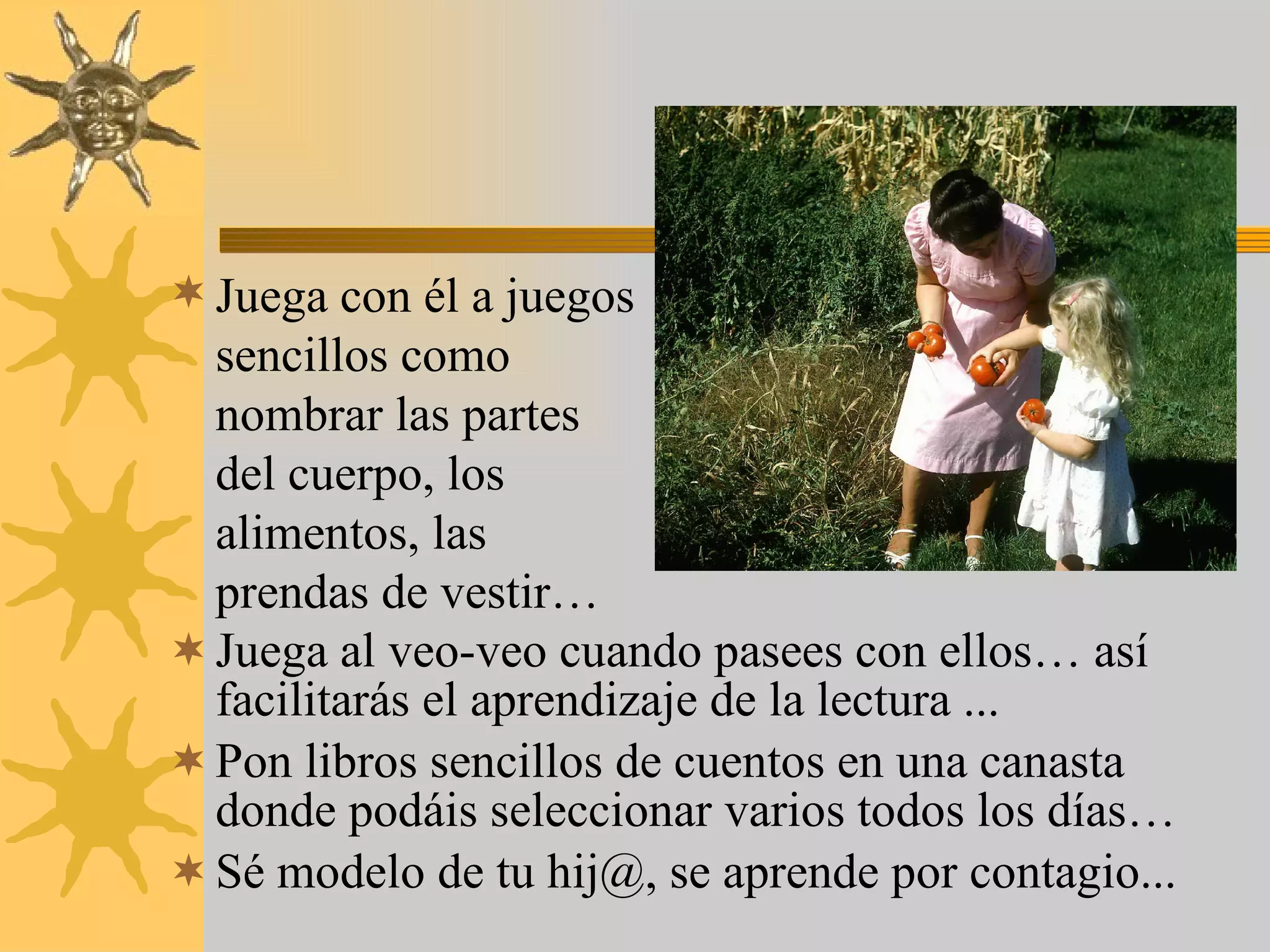 Juega al veo-veo cuando pasees con ellos… así facilitarás el aprendizaje de la lectura ... Pon libros sencillos de cuentos en una canasta donde podáis seleccionar varios todos los días… Sé modelo de tu hij@, se aprende por contagio... Juega con él a juegos sencillos como nombrar las partes del cuerpo, los alimentos, las prendas de vestir… 