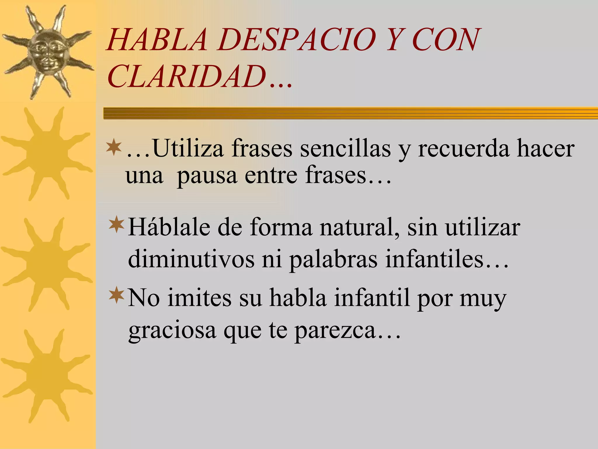 HABLA DESPACIO Y CON CLARIDAD… …Utiliza frases sencillas y recuerda hacer una  pausa entre frases… Háblale de forma natural, sin utilizar diminutivos ni palabras infantiles… No imites su habla infantil por muy graciosa que te parezca… 