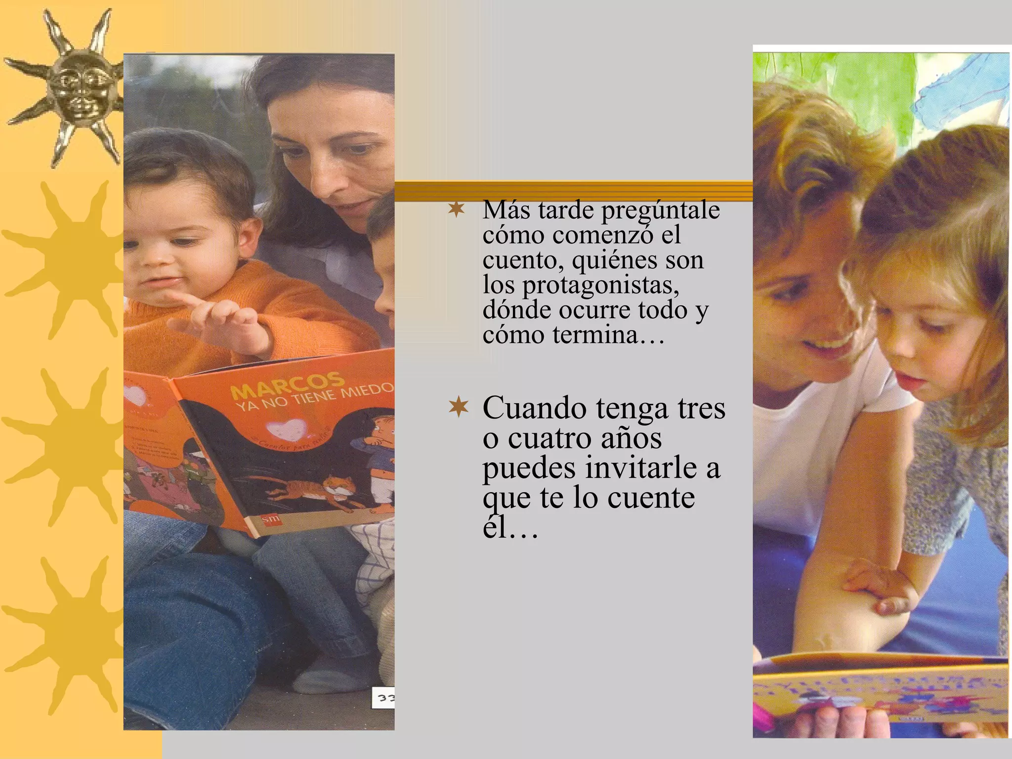 Más tarde pregúntale cómo comenzó el cuento, quiénes son   los protagonistas, dónde ocurre todo y cómo termina… Cuando tenga tres o cuatro años puedes invitarle a que te lo cuente él… 