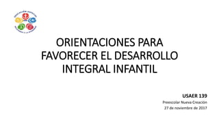 ORIENTACIONES PARA
FAVORECER EL DESARROLLO
INTEGRAL INFANTIL
USAER 139
Preescolar Nueva Creación
27 de noviembre de 2017
 