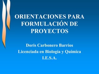 ORIENTACIONES PARA
 FORMULACIÓN DE
    PROYECTOS

    Doris Carbonero Barrios
Licenciada en Biología y Química
            I.E.S.A.
 