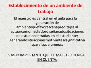Establecimiento de un ambiente de
             trabajo
    El maestro es central en el aula para la
                 generación de
     ambientequefavorezcanapredizajes al
  actuarcomomediadordiseñanadosituaciones
     de estudiocentradas en el estudiante;
 generandosituacionesmotivantesysignificativa
              spara Los alumnos:

ES MUY IMPORTANTE QUE EL MAESTRO TENGA
               EN CUENTA:
 