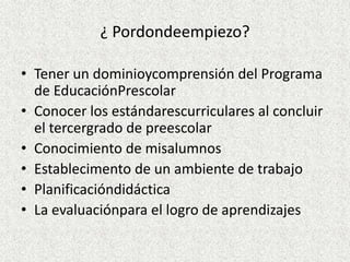 ¿ Pordondeempiezo?

• Tener un dominioycomprensión del Programa
  de EducaciónPrescolar
• Conocer los estándarescurriculares al concluir
  el tercergrado de preescolar
• Conocimiento de misalumnos
• Establecimento de un ambiente de trabajo
• Planificacióndidáctica
• La evaluaciónpara el logro de aprendizajes
 