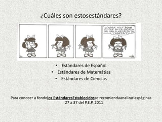 ¿Cuáles son estosestándares?




                        • Estándares de Español
                      • Estándares de Matemátias
                       • Estándares de Ciencias


Para conocer a fondolos EstándaresEstablecidosse recomiendaanalizarlaspáginas
                              27 a 37 del P.E.P. 2011
 