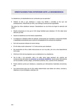 ORIENTACIONES PARA INTERVENIR ANTE LA DESOBEDIENCIA



“La obediencia y la desobediencia son conductas que se aprenden “

•     Habitúe al niño a que obedezca a cosas muy fáciles o sencillas (a las que vea
      predisposición). Refuércelo por ello y que obtenga consecuencias agradables.

“No todos los niños obedecen siempre. Desobedecer es una forma de lograr la atención del
adulto “

•     Diseñe situaciones en las que el niño tenga facilidad para obedecer. El niño debe tener
      atención por ello.

•     Asocie la obediencia con las tareas cooperativas.

•     La exigencia a obedecer debe ser gradual, comenzando por mandatos o situaciones fáciles
      o asequibles aumentando poco a poco la complejidad de la conducta de obedecer.

•     No le dé excesivas órdenes al mismo tiempo.

•     El niño debe recibir solamente 1 ó 2 instrucciones para obedecer.

•     No acostumbre al niño a darle instrucciones en voz muy alta y de una a otra dependencia
      de la casa.

•     Informe al niño de los progresos que va realizando en su obediencia.

•     Ver la tele, ir de excursión, salir a la calle, tener paga semanal, etc; podrían ser
      consecuencias derivadas de aumentar su conducta obediente. Asocie estos reforzadores
      con los sociales: sonrisa, elogio, comentarios positivos, etc), cuando el niño obedezca.

•     Podría obtener puntos por obedecer y canjearlos por reforzadores materiales (chucherías,
      etc).

•     Las instrucciones para que el niño realice determinada cosa deben ser claras, concisas y
      objetivas y nunca ambiguas, extensas, etc.




EOE
 