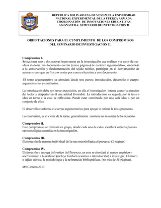 REPUBLICA BOLIVARIANA DE VENEZUELA UNIVERSIDAD
                         NACIONAL EXPERIMENTAL DE LA FUERZA ARMADA
                          COORDINACIÓN DE INNOVACIONES EDUCATIVAS
                           ASIGNATURA: SEMINARIO DE INVESTIGACIÓN II




   ORIENTACIONES PARA EL CUMPLIMIENTO DE LOS COMPROMISOS
              DEL SEMINARIO DE INVESTIGACIÓN II.



Compromiso I.
Seleccionar uno o dos autores importantes en la investigación que realizan y a partir de sus
ideas elaborar un documento escrito (cinco páginas) de carácter argumentativo, vinculado
a la construcción y fundamentación del tejido teórico, participar en el conversatorio de
autores y entregar en físico o enviar por correo electrónica este documento.

 El texto argumentativo se abordará desde tres partes: introducción, desarrollo o cuerpo
argumentativo, y conclusión.

La introducción debe ser breve exposición, en ella el investigador intenta captar la atención
del lector y despertar en él una actitud favorable. La introducción es seguida por la tesis o
idea en torno a la cual se reflexiona. Puede estar constituida por una sola idea o por un
conjunto de ellas.

El desarrollo conforma el cuerpo argumentativo para apoyar o refutar la tesis propuesta.

La conclusión, es el cierre de la ideas, generalmente contiene un resumen de lo expuesto.

Compromiso II.
Este compromiso se realizará en grupo, donde cada uno de estos, escribirá sobre la postura
epistemológica asumida en la investigación.

Compromiso III.
Elaboración de manera individual de la ruta metodológica al proyecto (2 páginas)

Compromiso IV.
Elaboración y entrega del rustico del Proyecto, en este se abordará el marco empírico o
acercamiento a la realidad (incluye también resumen e introducción) a investigar, El marco
o tejido teórico, la metodología y la referencias bibliográficas. (no más de 35 páginas).

MNC/enero/2013
 