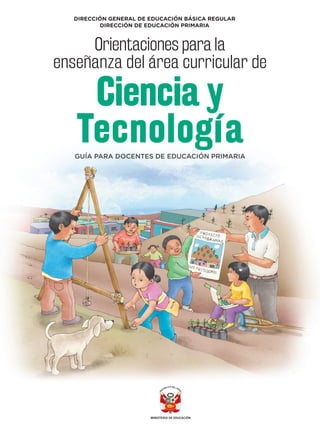 PRIMARI
A
DIRECCIÓN GENERAL DE EDUCACIÓN BÁSICA REGULAR
DIRECCIÓN DE EDUCACIÓN PRIMARIA
ORIENTACIONES
PARA
LA
ENSEÑANZA
DEL
ÁREA
CURRICULAR
DE
CIENCIA
Y
TECNOLOGÍA
GUÍA PARA DOCENTES DE EDUCACIÓN PRIMARIA
Orientaciones para la
enseñanza del área curricular de
Ciencia y
Tecnología
 