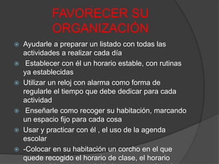 FAVORECER SU
ORGANIZACIÓN
 Ayudarle a preparar un listado con todas las
actividades a realizar cada día
 Establecer con él un horario estable, con rutinas
ya establecidas
 Utilizar un reloj con alarma como forma de
regularle el tiempo que debe dedicar para cada
actividad
 Enseñarle como recoger su habitación, marcando
un espacio fijo para cada cosa
 Usar y practicar con él , el uso de la agenda
escolar
 -Colocar en su habitación un corcho en el que
quede recogido el horario de clase, el horario
 