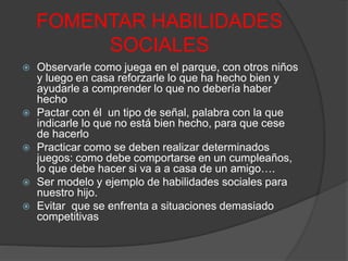 FOMENTAR HABILIDADES
SOCIALES
 Observarle como juega en el parque, con otros niños
y luego en casa reforzarle lo que ha hecho bien y
ayudarle a comprender lo que no debería haber
hecho
 Pactar con él un tipo de señal, palabra con la que
indicarle lo que no está bien hecho, para que cese
de hacerlo
 Practicar como se deben realizar determinados
juegos: como debe comportarse en un cumpleaños,
lo que debe hacer si va a a casa de un amigo….
 Ser modelo y ejemplo de habilidades sociales para
nuestro hijo.
 Evitar que se enfrenta a situaciones demasiado
competitivas
 