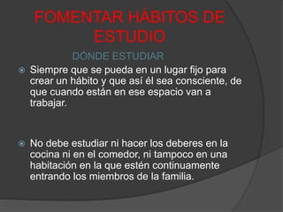 FOMENTAR HÁBITOS DE
ESTUDIO
DÓNDE ESTUDIAR
 Siempre que se pueda en un lugar fijo para
crear un hábito y que así él sea consciente, de
que cuando están en ese espacio van a
trabajar.
 No debe estudiar ni hacer los deberes en la
cocina ni en el comedor, ni tampoco en una
habitación en la que estén continuamente
entrando los miembros de la familia.
 