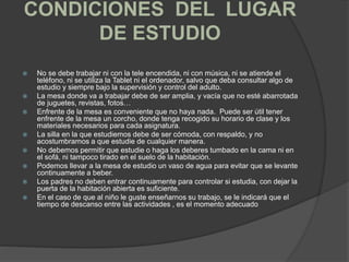 CONDICIONES DEL LUGAR
DE ESTUDIO
 No se debe trabajar ni con la tele encendida, ni con música, ni se atiende el
teléfono, ni se utiliza la Tablet ni el ordenador, salvo que deba consultar algo de
estudio y siempre bajo la supervisión y control del adulto.
 La mesa donde va a trabajar debe de ser amplia, y vacía que no esté abarrotada
de juguetes, revistas, fotos…
 Enfrente de la mesa es conveniente que no haya nada. Puede ser útil tener
enfrente de la mesa un corcho, donde tenga recogido su horario de clase y los
materiales necesarios para cada asignatura.
 La silla en la que estudiemos debe de ser cómoda, con respaldo, y no
acostumbrarnos a que estudie de cualquier manera.
 No debemos permitir que estudie o haga los deberes tumbado en la cama ni en
el sofá, ni tampoco tirado en el suelo de la habitación.
 Podemos llevar a la mesa de estudio un vaso de agua para evitar que se levante
continuamente a beber.
 Los padres no deben entrar continuamente para controlar si estudia, con dejar la
puerta de la habitación abierta es suficiente.
 En el caso de que al niño le guste enseñarnos su trabajo, se le indicará que el
tiempo de descanso entre las actividades , es el momento adecuado
 