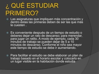 ¿ QUÉ ESTUDIAR
PRIMERO?
 Las asignaturas que impliquen más concentración y
dentro éstas las primeras deben de ser las que más
le cuesten .
 Es conveniente después de un tiempo de estudio o
deberes dejar un rato de descanso; para merendar,
para jugar un ratito. A modo de ejemplo, cada 30
minutos de trabajo se pueden dejar de 5 a 10
minutos de descanso. Conforme el niño sea mayor
este tiempo de estudio se debe ir aumentando.
 Para facilitar el estudio se debe elaborar un plan de
trabajo basado en el horario escolar y colocarlo en
un lugar visible en la habitación donde estudia
 