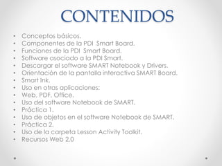 CONTENIDOS 
• Conceptos básicos. 
• Componentes de la PDI Smart Board. 
• Funciones de la PDI Smart Board. 
• Software asociado a la PDI Smart. 
• Descargar el software SMART Notebook y Drivers. 
• Orientación de la pantalla interactiva SMART Board. 
• Smart Ink. 
• Uso en otras aplicaciones: 
• Web, PDF, Office. 
• Uso del software Notebook de SMART. 
• Práctica 1. 
• Uso de objetos en el software Notebook de SMART. 
• Práctica 2. 
• Uso de la carpeta Lesson Activity Toolkit. 
• Recursos Web 2.0 
 