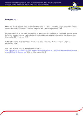 Orientaciones pedagógicas para el área curricular de “Educación para el
trabajo” en el modelo de Jornada Escolar Completa – DES
Referencias:
Ministerio de Educación Perú: Resolución Ministerial 451-2014-MINEDU que aprueba el Modelo de
Servicio Educativo “Jornada Escolar Completa-JEC”, 30 de septiembre 2014.
Ministerio de Educación Perú: Resolución de Secretaria General 008-2015-MINEDU que aprueba
la Norma Técnica para la implementación del modelo de servicio educativo “Jornada Escolar
Completa-JEC”, 16 enero 2015.
Instituto Nacional de Estadística e Informática- INEI: “Encuesta Permanente de Empleo,
Diciembre 2013”
Teach for all: Teaching as Leadership Framework:
http://www.teachingasleadership.org/sites/default/files/Teaching%20As%20Leadership%20Frame
work%20(One%20Pager).pdf (Última visita: Marzo 2015)
11
 