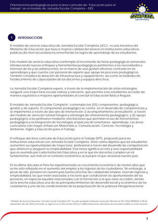 Orientaciones pedagógicas para el área curricular de “Educación para el
trabajo” en el modelo de Jornada Escolar Completa – DES
El modelo de servicio educativo de Jornada Escolar Completa (JEC)¹, es una iniciativa del
Ministerio de Educación que busca mejorar calidad del servicio en instituciones educativas
públicas del nivel secundaria incrementando los logros de aprendizaje de los estudiantes.
Este modelo de servicio educativo contempla el incremento de horas pedagógicas semanales,
introduciendo nuevos enfoques y herramientas pedagógicas pertinentes a las necesidades e
intereses de los y las adolescentes, en el marco de una gestión eficiente centrada en los
aprendizajes y que cuenta con personal de soporte que apoye los procesos pedagógicos.
También considera la dotación de infraestructura y equipamiento, así como actividades de
fortalecimiento de capacidades de los docentes y equipos directivos.
La Jornada Escolar Completa espera, a través de la implementación de estas estrategias,
asegurar una trayectoria escolar exitosa y relevante, que permita a los estudiantes acceder de
manera equitativa a mayores oportunidades al concluir la Educación Básica Regular.
El modelo de Jornada Escolar Completa” contempla tres (03) componentes: pedagógico,
gestión y de soporte. El componente pedagógico se centra en el desarrollo de competencias y
se implementa a través de dos ejes de intervención: i) acompañamiento al estudiante, a través
del modelo de atención tutorial integral y estrategia de reforzamiento pedagógico, y (ii) apoyo
pedagógico a los profesores mediante orientaciones que permitan el uso de herramientas
pedagógica y la integración de tecnologías al proceso de enseñanza- aprendizaje. Las áreas
curriculares con mayor énfasis son Matemática, Comunicación, Ciencias, Tecnología y
Ambiente, Inglés y Educación para el Trabajo.
El enfoque del área curricular de Educación para el Trabajo (EPT), propuesto para las
instituciones educativas con Jornada Escolar Completa, tiene como objetivo que los estudiantes
aumenten sus oportunidades de trayectoria profesional a través del desarrollo de competencias
que afiancen y aseguren su empleabilidad. Esta tarea significa un reto y una responsabilidad
que es asumida por cada Institución Educativa y en la que los docentes cumplen un rol
fundamental, aún más en el contexto económico actual por el que atraviesa nuestro país.
En la última década el Perú ha experimentado un crecimiento económico de niveles altos que
se ha visto reflejado en el aumento del empleo y los ingresos de los ciudadanos. Sin embargo, a
pesar de ello, persisten en nuestro país fuertes brechas de calidad del empleo, nivel de ingresos y
empleabilidad, las que están asociadas a factores que condicionan las oportunidades de las
personas, en especial aquellos relacionados con la formación a la que estas acceden, siendo
así la brecha educativa una de las principales limitantes de desarrollo social y económico de los
ciudadanos y uno de los condicionantes de la perpetuación de la pobreza intergeneracional.
3
¹ Modelo de Servicio Educativo “Jornada Escolar Completa-JEC” ha sido aprobado mediante resolución Ministerial 451-2014-MINEDU el 30 de
septiembre del año 2014, entrando en vigencia en el año escolar 2015 en 1000 instituciones educativas de secundaria pública a nivel nacional.
INTRODUCCIÓN1
 