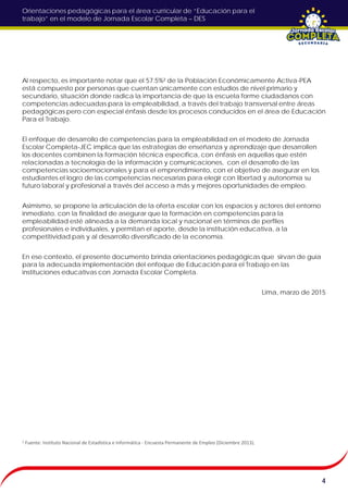 Orientaciones pedagógicas para el área curricular de “Educación para el
trabajo” en el modelo de Jornada Escolar Completa – DES
Al respecto, es importante notar que el 57.5%² de la Población Económicamente Activa-PEA
está compuesto por personas que cuentan únicamente con estudios de nivel primario y
secundario, situación donde radica la importancia de que la escuela forme ciudadanos con
competencias adecuadas para la empleabilidad, a través del trabajo transversal entre áreas
pedagógicas pero con especial énfasis desde los procesos conducidos en el área de Educación
Para el Trabajo.
El enfoque de desarrollo de competencias para la empleabilidad en el modelo de Jornada
Escolar Completa-JEC implica que las estrategias de enseñanza y aprendizaje que desarrollen
los docentes combinen la formación técnica específica, con énfasis en aquellas que estén
relacionadas a tecnología de la información y comunicaciones, con el desarrollo de las
competencias socioemocionales y para el emprendimiento, con el objetivo de asegurar en los
estudiantes el logro de las competencias necesarias para elegir con libertad y autonomía su
futuro laboral y profesional a través del acceso a más y mejores oportunidades de empleo.
Asimismo, se propone la articulación de la oferta escolar con los espacios y actores del entorno
inmediato, con la finalidad de asegurar que la formación en competencias para la
empleabilidad esté alineada a la demanda local y nacional en términos de perfiles
profesionales e individuales, y permitan el aporte, desde la institución educativa, a la
competitividad país y al desarrollo diversificado de la economía.
En ese contexto, el presente documento brinda orientaciones pedagógicas que sirvan de guía
para la adecuada implementación del enfoque de Educación para el Trabajo en las
instituciones educativas con Jornada Escolar Completa.
Lima, marzo de 2015
4
² Fuente: Instituto Nacional de Estadística e Informática - Encuesta Permanente de Empleo (Diciembre 2013).
 