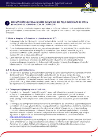 Orientaciones pedagógicas para el área curricular de “Educación para el
trabajo” en el modelo de Jornada Escolar Completa – DES
Esta sección brinda orientaciones generales sobre el enfoque del área curricular de Educación
para el Trabajo en el modelo de Jornada Escolar Completa, describiendo los componentes del
enfoque.
2.1 Educación para el Trabajo en el plan de estudios JEC:
a) El área curricular de Educación para el Trabajo debe cumplir con desarrollar tres (03) horas
pedagógicas semanales. Esto no limita el uso de horas de libre disponibilidad para esta área
curricular de acuerdo a la necesidad y criterio de cada Institución Educativa.
b) Durante el año escolar se debe asegurar el cumplimiento de un mínimo 120 horas efectivas
del área curricular de Educación para el Trabajo en base a las 40 semanas según lo
establece la RM 556-2014-MINEDU: “Normas y Orientaciones para el desarrollo del año
escolar 2015 en la Educación Básica”.
c) La distribución de horas del área curricular de Educación para el Trabajo en el horario
escolar se desarrolla a criterio de cada Institución Educativa. Sin embargo las horas
programadas para esta área no deben coincidir con las horas destinadas para el uso del
laboratorio de cómputo para el área curricular de inglés.
2.2 Gestión y acompañamiento:
a) Los docentes del área curricular de Educación para el Trabajo reciben el acompañamiento
del Coordinador Pedagógico de la IE. La distribución de áreas a cargo de cada
coordinador depende del número de secciones y está normada en el anexo N°3 de la RSG
008-2015-MINEDU. En caso la IE cuente con Jefatura de taller, este mantendrá sus funciones y
jornada laboral, y si la IE cuenta con subdirección de áreas técnicas, esta realizará funciones
de organización y coordinación de las actividades del área de EPT.
2.3 Enfoque pedagógico y marco curricular:
a) El modelo de “Jornada Escolar Completa”, para todas las áreas curriculares, asume un
enfoque por competencias. Esto implica que los y las estudiantes logren dominio de
diferentes capacidades (conocimientos, habilidades cognitivas, socioemocionales, éticas,
entre otras) y sean competentes para aplicarlas en diversas situaciones y contextos de la
vida.
b) El enfoque por competencias requiere que las actividades de enseñanza y aprendizaje que
se realicen en el aula y fuera de ella, sean participativas y significativas. Asimismo, requieren
de un tipo de evaluación que permita observar y verificar el logro de las capacidades y
competencias previstas para cada área. Para tal fin, a través de la plataforma virtual de
Jornada Escolar Completa se dotará progresivamente de herramientas pedagógicas que
ayuden a la aplicación de dicho enfoque en el aula mediante la plataforma virtual:
http://jec.perueduca.pe/
c) El área de Educación de Educación para el Trabajo se rige por el Diseño Curricular Nacional-
DCN, enfatizando las capacidades relacionadas a: (i) Informática y (ii) Gestión empresarial.
Asimismo, en el rubro Actitud ante el Área, se priorizará el desarrollo de competencias
socioemocionales relacionadas con la empleabilidad.
5
ORIENTACIONES GENERALES SOBRE EL ENFOQUE DEL ÁREA CURRICULAR DE EPT EN
EL MODELO DE JORNADA ESCOLAR COMPLETA:
2
 