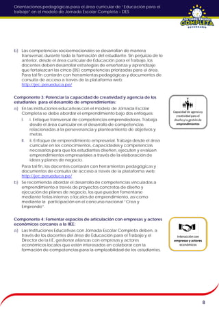 Orientaciones pedagógicas para el área curricular de “Educación para el
trabajo” en el modelo de Jornada Escolar Completa – DES
8
b) Las competencias socioemocionales se desarrollan de manera
transversal, durante toda la formación del estudiante. Sin perjuicio de lo
anterior, desde el área curricular de Educación para el Trabajo, los
docentes deben desarrollar estrategias de enseñanza y aprendizaje
que fortalezcan las cinco (05) competencias priorizadas para el área.
Para tal fin contarán con herramientas pedagógicas y documentos de
consulta de acceso a través de la plataforma web:
http://jec.perueduca.pe/
Componente 3: Potenciar la capacidad de creatividad y agencia de los
estudiantes para el desarrollo de emprendimientos:
a) En las instituciones educativas con el modelo de Jornada Escolar
Completa se debe abordar el emprendimiento bajo dos enfoques:
I. i. Enfoque transversal de competencias emprendedoras. Trabaja
desde el área curricular en el desarrollo de competencias
relacionadas a la perseverancia y planteamiento de objetivos y
metas.
II. ii. Enfoque de emprendimiento empresarial. Trabaja desde el área
curricular en los conocimientos, capacidades y competencias
necesarios para que los estudiantes diseñen, ejecuten y evalúen
emprendimientos empresariales a través de la elaboración de
ideas y planes de negocio.
Para tal fin, los docentes contarán con herramientas pedagógicas y
documentos de consulta de acceso a través de la plataforma web:
http://jec.perueduca.pe/
b) Se recomienda abordar el desarrollo de competencias vinculadas a
emprendimiento a través de proyectos concretos de diseño y
ejecución de planes de negocio, los que pueden fomentarse
mediante ferias internas o locales de emprendimiento, así como
mediante la participación en el concurso nacional “Crea y
Emprende”.
Componente 4: Fomentar espacios de articulación con empresas y actores
económicos cercanos a la IIEE:
a) Las Instituciones Educativas con Jornada Escolar Completa deben, a
través de los docentes del área de Educación para el Trabajo y el
Director de la I.E, gestionar alianzas con empresas y actores
económicos locales que estén interesados en colaborar con la
formación de competencias para la empleabilidad de los estudiantes.
 