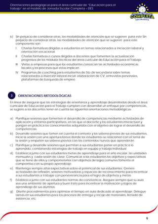 Orientaciones pedagógicas para el área curricular de “Educación para el
trabajo” en el modelo de Jornada Escolar Completa – DES
b) Sin perjuicio de considerar otras, las modalidades de atención que se sugieren para este Sin
perjuicio de considerar otras, las modalidades de atención que se sugieren para este
componente son:
I. Charlas formativas dirigidas a estudiantes en temas relacionados a iniciación laboral y
orientación vocacional.
II. Charlas formativas o cursos dirigidos a docentes que fomenten la actualización
progresiva de los módulos técnicos del área curricular de Educación para el Trabajo.
III. Visitas a empresas para que los estudiantes conozcan las actividades económicas
locales y los procesos que estas implican.
IV. Programas de coaching para estudiantes de 5to de secundaria sobre temas
relacionados a inserción laboral inicial: elaboración de CV, entrevistas personales,
plataformas de búsqueda de empleo.
En línea de asegurar que las estrategias de enseñanza y aprendizaje desarrolladas desde el área
curricular de Educación para el Trabajo cumplan con desarrollar un enfoque por competencias,
se sugiere a los docentes tener en cuenta las siguientes orientaciones metodológicas:
a) Planifique sesiones que fomenten el desarrollo de competencias mediante actividades de
aplicación y entornos participativos, en las que el docente y los estudiantes interactúen y
pongan en práctica los conocimientos adquiridos con el objetivo de lograr el desarrollo de
competencias.
b) Desarrolle sesiones que tomen en cuenta el contexto y los saberes previos de sus estudiantes,
inicie la sesión con una apertura breve donde los estudiantes se relacionen con el tema de
la sesión y empaten sus saberes previos con los contenidos nuevos que aprenderán.
c) Planifique y desarrolle sesiones que permitan a sus estudiantes poner en práctica lo
aprendido, combinando estrategias de trabajo en equipo y trabajo individual.
d) Establezca junto con sus estudiantes metas de aprendizaje para el año escolar, las unidades
mensuales y cada sesión de clase. Comunicar a los estudiantes los objetivos y expectativas
que se tiene de ellos y comprometerlos con objetivos de logro comunes fomenta el
compromiso con su propio aprendizaje.
e) Mantenga siempre altas expectativas sobre el potencial de sus estudiantes. Genere
actividades de reflexión, sesiones motivadoras y espacios de reconocimiento para incentivar
a sus estudiantes a trabajar con perseverancia para el logro de objetivos y metas.
f) Establezca junto con sus estudiantes normas de convivencia. Asegure siempre que su aula
sea una ambiente de apertura y buen trato para incentivar la motivación y logros de
aprendizaje de sus alumnos.
g) Diseñe procedimientos para optimizar el tiempo en aula dedicado al aprendizaje. Delegue
tareas en sus estudiantes para los procesos de entrega y recojo de materiales, llenado de
asistencia, etc.
9
ORIENTACIONES METODOLÓGICAS3
 