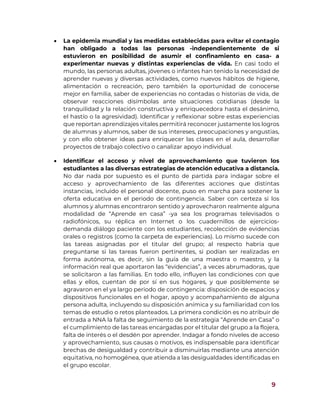 9
 La epidemia mundial y las medidas establecidas para evitar el contagio
han obligado a todas las personas -independientemente de si
estuvieron en posibilidad de asumir el confinamiento en casa- a
experimentar nuevas y distintas experiencias de vida. En casi todo el
mundo, las personas adultas, jóvenes o infantes han tenido la necesidad de
aprender nuevas y diversas actividades, como nuevos hábitos de higiene,
alimentación o recreación, pero también la oportunidad de conocerse
mejor en familia, saber de experiencias no contadas o historias de vida, de
observar reacciones disímbolas ante situaciones cotidianas (desde la
tranquilidad y la relación constructiva y enriquecedora hasta el desánimo,
el hastío o la agresividad). Identificar y reflexionar sobre estas experiencias
que reportan aprendizajes vitales permitirá reconocer justamente los logros
de alumnas y alumnos, saber de sus intereses, preocupaciones y angustias,
y con ello obtener ideas para enriquecer las clases en el aula, desarrollar
proyectos de trabajo colectivo o canalizar apoyo individual.
 Identificar el acceso y nivel de aprovechamiento que tuvieron los
estudiantes a las diversas estrategias de atención educativa a distancia.
No dar nada por supuesto es el punto de partida para indagar sobre el
acceso y aprovechamiento de las diferentes acciones que distintas
instancias, incluido el personal docente, puso en marcha para sostener la
oferta educativa en el periodo de contingencia. Saber con certeza si los
alumnos y alumnas encontraron sentido y aprovecharon realmente alguna
modalidad de “Aprende en casa” -ya sea los programas televisados o
radiofónicos, su réplica en Internet o los cuadernillos de ejercicios-
demanda diálogo paciente con los estudiantes, recolección de evidencias
orales o registros (como la carpeta de experiencias). Lo mismo sucede con
las tareas asignadas por el titular del grupo; al respecto habría que
preguntarse si las tareas fueron pertinentes, si podían ser realizadas en
forma autónoma, es decir, sin la guía de una maestra o maestro, y la
información real que aportaron las “evidencias”, a veces abrumadoras, que
se solicitaron a las familias. En todo ello, influyen las condiciones con que
ellas y ellos, cuentan de por sí en sus hogares, y que posiblemente se
agravaron en el ya largo periodo de contingencia: disposición de espacios y
dispositivos funcionales en el hogar, apoyo y acompañamiento de alguna
persona adulta, incluyendo su disposición anímica y su familiaridad con los
temas de estudio o retos planteados. La primera condición es no atribuir de
entrada a NNA la falta de seguimiento de la estrategia “Aprende en Casa” o
el cumplimiento de las tareas encargadas por el titular del grupo a la flojera,
falta de interés o el desdén por aprender. Indagar a fondo niveles de acceso
y aprovechamiento, sus causas o motivos, es indispensable para identificar
brechas de desigualdad y contribuir a disminuirlas mediante una atención
equitativa, no homogénea, que atienda a las desigualdades identificadas en
el grupo escolar.
 