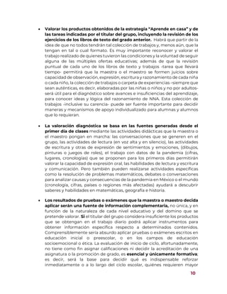 10
 Valorar los productos obtenidos de la estrategia “Aprende en casa” y de
las tareas indicadas por el titular del grupo, incluyendo la revisión de los
ejercicios de los libros de texto del grado anterior. Habrá que partir de la
idea de que no todos tendrán tal colección de trabajos y, menos aún, que la
tengan en tal o cual formato. Es muy importante reconocer y valorar el
trabajo realizado de quienes tuvieron las condiciones y la voluntad de seguir
alguna de las múltiples ofertas educativas; además de que la revisión
puntual de cada uno de los libros de texto y trabajos -tarea que llevará
tiempo- permitirá que la maestra o el maestro se formen juicios sobre
capacidad de observación, expresión, escritura y razonamiento de cada niña
o cada niño, la colección de trabajos o carpeta de experiencias –siempre que
sean auténticas, es decir, elaboradas por las niñas o niños y no por adultos-
será útil para el diagnóstico sobre avances e insuficiencias del aprendizaje,
para conocer ideas y lógica del razonamiento de NNA. Esta colección de
trabajos -inclusive su carencia- puede ser fuente importante para decidir
maneras y mecanismos de apoyo individualizado para alumnas y alumnos
que lo requieran.
 La valoración diagnóstica se basa en las fuentes generadas desde el
primer día de clases mediante las actividades didácticas que la maestra o
el maestro pongan en marcha: las conversaciones que se generen en el
grupo, las actividades de lectura (en voz alta y en silencio), las actividades
de escritura y otras de expresión de sentimientos y emociones, (dibujos,
pinturas o juegos de roles), el trabajo con datos de la pandemia (cifras,
lugares, cronologías) que se proponen para los primeros días permitirán
valorar la capacidad de expresión oral, las habilidades de lectura y escritura
y comunicación. Pero también pueden realizarse actividades específicas
como la resolución de problemas matemáticos, debates o conversaciones
para analizar causas y consecuencias de la pandemia en México o el mundo
(cronología, cifras, países o regiones más afectadas) ayudará a descubrir
saberes y habilidades en matemáticas, geografía e historia.
 Los resultados de pruebas o exámenes que la maestra o maestro decida
aplicar serán una fuente de información complementaria, no única, y en
función de la naturaleza de cada nivel educativo y del domino que se
pretende valorar. Si el titular del grupo considera insuficiente los productos
que se obtengan en el trabajo diario podrá aplicar instrumentos para
obtener información específica respecto a determinados contenidos.
Comprensiblemente sería absurdo aplicar pruebas o exámenes escritos en
educación inicial o preescolar, o en los campos de educación
socioemocional o ética. La evaluación de inicio de ciclo, afortunadamente,
no tiene como fin asignar calificaciones ni decidir la acreditación de una
asignatura o la promoción de grado, es esencial y únicamente formativa;
es decir, será la base para decidir qué es indispensable reforzar
inmediatamente o a lo largo del ciclo escolar, quiénes requieren mayor
 