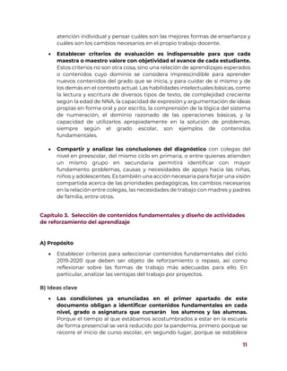 11
atención individual y pensar cuáles son las mejores formas de enseñanza y
cuáles son los cambios necesarios en el propio trabajo docente.
 Establecer criterios de evaluación es indispensable para que cada
maestra o maestro valore con objetividad el avance de cada estudiante.
Estos criterios no son otra cosa, sino una relación de aprendizajes esperados
o contenidos cuyo dominio se considera imprescindible para aprender
nuevos contenidos del grado que se inicia, y para cuidar de sí mismo y de
los demás en el contexto actual. Las habilidades intelectuales básicas, como
la lectura y escritura de diversos tipos de texto, de complejidad creciente
según la edad de NNA, la capacidad de expresión y argumentación de ideas
propias en forma oral y por escrito, la comprensión de la lógica del sistema
de numeración, el dominio razonado de las operaciones básicas, y la
capacidad de utilizarlos apropiadamente en la solución de problemas,
siempre según el grado escolar, son ejemplos de contenidos
fundamentales.
 Compartir y analizar las conclusiones del diagnóstico con colegas del
nivel en preescolar, del mismo ciclo en primaria, o entre quienes atienden
un mismo grupo en secundaria permitirá identificar con mayor
fundamento problemas, causas y necesidades de apoyo hacia las niñas,
niños y adolescentes. Es también una acción necesaria para forjar una visión
compartida acerca de las prioridades pedagógicas, los cambios necesarios
en la relación entre colegas, las necesidades de trabajo con madres y padres
de familia, entre otros.
Capítulo 3. Selección de contenidos fundamentales y diseño de actividades
de reforzamiento del aprendizaje
A) Propósito
 Establecer criterios para seleccionar contenidos fundamentales del ciclo
2019-2020 que deben ser objeto de reforzamiento o repaso, así como
reflexionar sobre las formas de trabajo más adecuadas para ello. En
particular, analizar las ventajas del trabajo por proyectos.
B) Ideas clave
 Las condiciones ya enunciadas en el primer apartado de este
documento obligan a identificar contenidos fundamentales en cada
nivel, grado o asignatura que cursarán los alumnos y las alumnas.
Porque el tiempo al que estábamos acostumbrados a estar en la escuela
de forma presencial se verá reducido por la pandemia, primero porque se
recorre el inicio de curso escolar, en segundo lugar, porque se establece
 