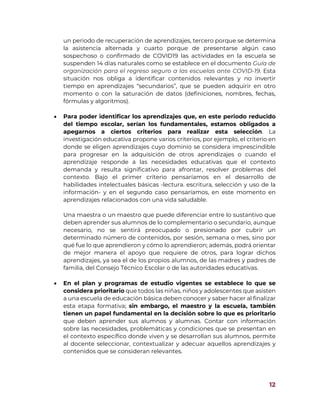 12
un periodo de recuperación de aprendizajes, tercero porque se determina
la asistencia alternada y cuarto porque de presentarse algún caso
sospechoso o confirmado de COVID19 las actividades en la escuela se
suspenden 14 días naturales como se establece en el documento Guía de
organización para el regreso seguro a las escuelas ante COVID-19. Esta
situación nos obliga a identificar contenidos relevantes y no invertir
tiempo en aprendizajes “secundarios”, que se pueden adquirir en otro
momento o con la saturación de datos (definiciones, nombres, fechas,
fórmulas y algoritmos).
 Para poder identificar los aprendizajes que, en este periodo reducido
del tiempo escolar, serían los fundamentales, estamos obligados a
apegarnos a ciertos criterios para realizar esta selección. La
investigación educativa propone varios criterios, por ejemplo, el criterio en
donde se eligen aprendizajes cuyo dominio se considera imprescindible
para progresar en la adquisición de otros aprendizajes o cuando el
aprendizaje responde a las necesidades educativas que el contexto
demanda y resulta significativo para afrontar, resolver problemas del
contexto. Bajo el primer criterio pensaríamos en el desarrollo de
habilidades intelectuales básicas -lectura. escritura, selección y uso de la
información- y en el segundo caso pensaríamos, en este momento en
aprendizajes relacionados con una vida saludable.
Una maestra o un maestro que puede diferenciar entre lo sustantivo que
deben aprender sus alumnos de lo complementario o secundario, aunque
necesario, no se sentirá preocupado o presionado por cubrir un
determinado número de contenidos, por sesión, semana o mes, sino por
qué fue lo que aprendieron y cómo lo aprendieron; además, podrá orientar
de mejor manera el apoyo que requiere de otros, para lograr dichos
aprendizajes, ya sea el de los propios alumnos, de las madres y padres de
familia, del Consejo Técnico Escolar o de las autoridades educativas.
 En el plan y programas de estudio vigentes se establece lo que se
considera prioritario que todos las niñas, niños y adolescentes que asisten
a una escuela de educación básica deben conocer y saber hacer al finalizar
esta etapa formativa; sin embargo, el maestro y la escuela, también
tienen un papel fundamental en la decisión sobre lo que es prioritario
que deben aprender sus alumnos y alumnas. Contar con información
sobre las necesidades, problemáticas y condiciones que se presentan en
el contexto específico donde viven y se desarrollan sus alumnos, permite
al docente seleccionar, contextualizar y adecuar aquellos aprendizajes y
contenidos que se consideran relevantes.
 