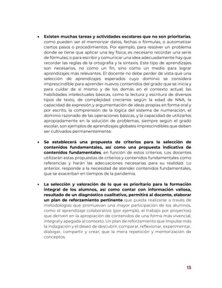 13
 Existen muchas tareas y actividades escolares que no son prioritarias,
como pueden ser el memorizar datos, fechas o fórmulas, o automatizar
ciertos pasos o procedimientos. Por ejemplo, para resolver un problema
donde se tiene que aplicar una ley física, es necesario recordar una serie
de fórmulas; o para escribir y comunicar una idea adecuadamente hay que
recordar las reglas de la ortografía y la sintaxis. Este tipo de aprendizajes
son necesarios, no como un fin, sino como un medio para lograr
aprendizajes más relevantes. El docente no debe perder de vista que una
selección de aprendizajes esperados cuyo dominio se considera
imprescindible para aprender nuevos contenidos del grado que se inicia y
para cuidar de sí mismo y de los demás en el contexto actual; las
habilidades intelectuales básicas, como la lectura y escritura de diversos
tipos de texto, de complejidad creciente según la edad de NNA, la
capacidad de expresión y argumentación de ideas propias en forma oral y
por escrito, la comprensión de la lógica del sistema de numeración, el
dominio razonado de las operaciones básicas, y la capacidad de utilizarlos
apropiadamente en la solución de problemas, siempre según el grado
escolar, son ejemplos de aprendizajes globales imprescindibles que deben
ser cultivados permanentemente.
 Se establecerá una propuesta de criterios para la selección de
contenidos fundamentales, así como una propuesta indicativa de
contenidos fundamentales, en función de estos criterios. Los docentes
utilizarán estas propuestas de criterios y contenidos fundamentales como
referencias y harán las adecuaciones necesarias para su realidad. Lo
anterior, responde a la necesidad de atender contenidos fundamentales,
que se exacerban en tiempos de la pandemia.
 La selección y valoración de lo que es prioritario para la formación
integral de los alumnos, así como contar con información valiosa,
resultado de un diagnóstico cualitativo, permitirá al docente, elaborar
un plan de reforzamiento pertinente que pueda realizarse a través de
metodologías que promuevan una mayor participación de los alumnos,
como el aprendizaje colaborativo (por ejemplo, el trabajo por proyectos)
que deriven en la apropiación de contenidos de una forma más vivencial,
integral y apegada al contexto. Un plan de reforzamiento que Impulse más
la indagación y el deseo de descubrir, comparar, reflexionar, experimentar,
dialogar, compartir y crear; que la mera repetición y memorización de
conceptos.
 