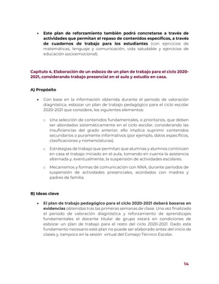 14
 Este plan de reforzamiento también podrá concretarse a través de
actividades que permitan el repaso de contenidos específicos, a través
de cuadernos de trabajo para los estudiantes (con ejercicios de
matemáticas, lenguaje y comunicación, vida saludable y ejercicios de
educación socioemocional).
Capítulo 4. Elaboración de un esbozo de un plan de trabajo para el ciclo 2020-
2021, considerando trabajo presencial en el aula y estudio en casa.
A) Propósito
 Con base en la información obtenida durante el periodo de valoración
diagnóstica, esbozar un plan de trabajo pedagógico para el ciclo escolar
2020-2021 que considere, los siguientes elementos:
o Una selección de contenidos fundamentales, o prioritarios, que deben
ser abordados sistemáticamente en el ciclo escolar, considerando las
insuficiencias del grado anterior; ello implica suprimir contenidos
secundarios o puramente informativos (por ejemplo, datos específicos,
clasificaciones y nomenclaturas).
o Estrategias de trabajo que permitan que alumnas y alumnos continúen
en casa el trabajo iniciado en el aula, tomando en cuenta la asistencia
alternada y, eventualmente, la suspensión de actividades escolares.
o Mecanismos y formas de comunicación con NNA, durante periodos de
suspensión de actividades presenciales, acordados con madres y
padres de familia.
B) Ideas clave
 El plan de trabajo pedagógico para el ciclo 2020-2021 deberá basarse en
evidencias obtenidas tras las primeras semanas de clase. Una vez finalizado
el periodo de valoración diagnóstica y reforzamiento de aprendizajes
fundamentales el docente titular de grupo estará en condiciones de
esbozar un plan de trabajo para el resto del ciclo 2020-2021. Dado este
fundamento necesario este plan no puede ser elaborado antes del inicio de
clases y, tampoco en la sesión virtual del Consejo Técnico Escolar.
 