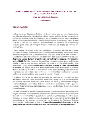 1
ORIENTACIONES PEDAGÓGICAS PARA EL INICIO Y ORGANIZACIÓN DEL
CICLO ESCOLAR 2020-2021.
Guía para el trabajo docente
* Resumen *
PRESENTACIÓN
La Secretaría de Educación Pública ha determinado que las escuelas reinicien
sus labores solamente cuando el semáforo epidemiológico señale en verde a la
entidad federativa donde se ubiquen; es decir, cuando ocurra la apertura general
de las actividades productivas, comerciales y sociales. Sin embargo, hasta que no
se halle la vacuna y se aplique universalmente, las medidas de protección y
cuidado para evitar el contagio deberán continuar en todos los ámbitos de
convivencia.
La vida escolar deberá ser objeto de cuidadosas y profundas transformaciones en
su organización y funcionamiento cotidiano para establecer y sostener todas las
medidas de protección y prevención del contagio. Para guiar este proceso la
Secretaría de Educación Pública y la Secretaría de Salud han emitido el titulado
Regreso a clases. Guía de organización para el regreso seguro a las escuelas
ante COVID-19. Este conjunto de medidas, consumirán una parte del tiempo
escolar y demandan un gran esfuerzo de toda la comunidad escolar, pero
solamente constituyen la condición para hacer posible la tarea sustantiva de
la escuela. En efecto, todas esas medidas se pondrán en marcha con el objetivo
de que maestras y maestros se encuentren con sus estudiantes y éstos continúen
su proceso de aprendizaje de cuestiones -conocimientos, habilidades y valores-
realmente fundamentales para su vida presente y futura.
La acción educativa en todas las escuelas se realizará en condiciones muy
distintas a las de los ciclos anteriores. El reto será asegurar que, en condiciones
por demás adversas, todas las niñas, todos los niños y adolescentes tengan
oportunidades de aprendizaje de buena calidad, con especial atención a quienes
carecen de condiciones propicias para su avance académico y desarrollo integral
en sus hogares.
En este contexto el trabajo docente requiere transformaciones profundas que
exigen poner en juego todas las capacidades profesionales del magisterio; con
base en el conocimiento de sus alumnas y alumnos, maestras y maestros están
llamados a tomar decisiones pedagógicas para asegurar la continuidad del
aprendizaje en las nuevas condiciones. La Secretaría de Educación Pública
pondrá a disposición del magisterio Orientaciones pedagógicas para el inicio
y organización del ciclo escolar 2020-2021. Guía para el trabajo docente.
 