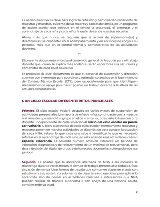 2
La acción directiva es clave para lograr la cohesión y participación consciente de
maestras y maestros, así como de las madres y padres de familia, en un programa
de acción escolar que coloque en el centro la seguridad, el bienestar y el
aprendizaje de cada niña y cada niño, la razón de ser de nuestras escuelas.
Ahora, más que nunca, se requiere que la acción de supervisores(as) y
directores(as) se concentre en el acompañamiento y en acciones de apoyo a su
personal, más que en el control formal y administrativo de las actividades
docentes.
***
El presente documento sintetiza el contenido general de las guías para el trabajo
docente que -como se explica más adelante- serán específicas a la naturaleza y
contenidos de cada nivel educativo.
El propósito de este documento es que el personal de supervisión y dirección
cuenten con elementos para coordinar y estimular su análisis en la fase intensiva
del Consejo Técnico Escolar (CTE), pero especialmente para que identifiquen
mecanismos de apoyo para hacer posible un trabajo docente a la altura de las
actuales circunstancias.
I. UN CICLO ESCOLAR DIFERENTE: RETOS PRINCIPALES
Primero: El ciclo escolar iniciará después de varios meses de suspensión de
actividades presenciales. La mayoría de niñas y niños continuarán con la maestra
o el maestro que atendió al grupo en el ciclo anterior, otra parte lo hará con otro
docente. Independiente de cada situación el inicio del ciclo escolar no puede
ser rutinario. Si bien, al principio de cada ciclo escolar, normalmente maestras y
maestros ponen en marcha actividades de diagnóstico para conocer la situación
de cada NNA, valorar lo que cada uno sabe e identificar lo que es necesario
reforzar en el aprendizaje de cada uno, en esta ocasión esas actividades cobran
especial relevancia. El Acuerdo número 12/06/20 establece un periodo de
valoración diagnóstica y de reforzamiento de un mínimo de tres semanas, pero
deja a decisión del titular de grupo y del colectivo docente la prolongación de ese
periodo.
Segundo: Es posible que la asistencia alternada de NNA a las escuelas se
mantenga durante varios meses; el tiempo de trabajo presencial se reducirá. Esta
situación demanda idear formas de trabajo que combinen clases en el aula con
estudio en casa; no se trata solamente de dejar tareas o ejercicios para aplicar lo
aprendido sino de pensar en actividades creativas e interesantes que NNA
puedan realizar de manera autónoma o con apoyo de una persona adulta,
considerando su edad.
 