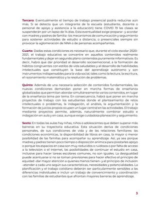 3
Tercero: Eventualmente el tiempo de trabajo presencial podría reducirse aún
más. Si se detecta que un integrante de la escuela (estudiante, docente o
personal de apoyo y asistencia a la educación) tiene COVID 19 las clases se
suspenderán por un lapso de 14 días. Esta eventualidad exige preparar -y acordar
con madres y padres de familia- los mecanismos de comunicación y seguimiento
para sostener actividades de estudio a distancia, o presenciales siempre sin
provocar la aglomeración de NNA o de personas acompañantes.
Cuarto: Dadas estas condiciones es necesario que, durante el ciclo escolar 2020-
2021, el trabajo educativo se concentre en aquellos contenidos realmente
fundamentales y dejar en segundo plano contenidos puramente informativos. Es
decir, habrá que dar prioridad al desarrollo socioemocional, a la formación de
hábitos congruentes con estilos de vida saludables y al desarrollo de habilidades
intelectuales que constituyen la base del aprendizaje autónomo y son
instrumentos indispensables para la vida social, tales como la lectura, la escritura,
el razonamiento matemático y la resolución de problemas.
Quinto: Además de una necesaria selección de contenidos fundamentales, las
nuevas condiciones demandan poner en marcha formas de enseñanza
globalizadas que permitan abordar simultáneamente varios contenidos, en lugar
de la enseñanza tema por tema. En consecuencia, habrá que poner en marcha
proyectos de trabajo con los estudiantes donde el planteamiento de retos
intelectuales o problemas, la indagación, el análisis, la argumentación y la
formación de juicios propios ocupen un lugar central en las actividades. El trabajo
mediante proyectos permite, además, naturalmente combinar estudio e
indagación en aula y en casa, aunque exige cuidadosa planeación y seguimiento.
Sexto: En todas las aulas hay niñas, niños o adolescentes que deben superar más
barreras en su trayectoria educativa. Esta situación deriva de condiciones
personales, de sus condiciones de vida y de las relaciones familiares: las
condiciones económicas, la disponibilidad de libros en casa, la mayor o menor
posibilidad de las familias para acompañar su aprendizaje. Así, ya sea porque
madres y padres tienen poco tiempo o disposición anímica para prestarles apoyo
o porque los espacios en casa son muy reducidos o ruidosos o por falta de acceso
a la televisión o el Internet, las posibilidades de continuar el estudio en casa,
inclusive para hacer tareas escolares comunes, no son iguales. La desigualdad
puede acentuarse si no se toman previsiones para hacer efectivo el principio de
equidad -dar mayor atención a quienes menos tienen- y el principio de inclusión
-atender a cada uno según sus características, necesidades y potencialidades. La
planificación y el trabajo cotidiano deberán ser particularmente sensibles a las
diferencias individuales e incluir un trabajo de convencimiento y coordinación
con las familias de estudiantes que afrontan mayores barreras de aprendizaje.
 